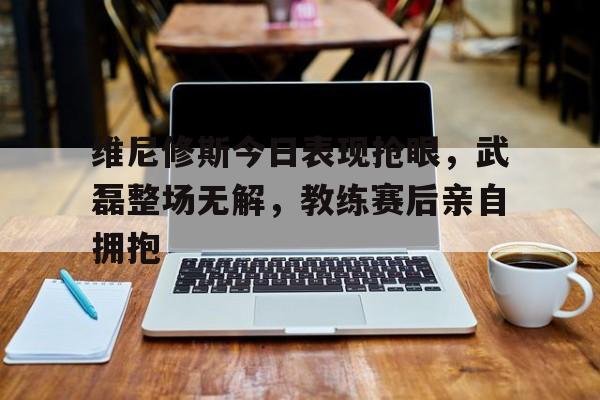 关于维尼修斯今日表现抢眼，武磊整场无解，教练赛后亲自拥抱的信息